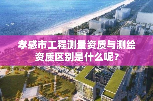 孝感市工程测量资质与测绘资质区别是什么呢?