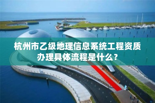 杭州市乙级地理信息系统工程资质办理具体流程是什么？