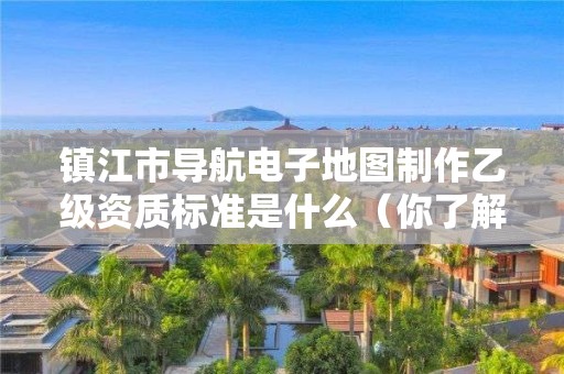 镇江市导航电子地图制作乙级资质标准是什么(你了解过吗)