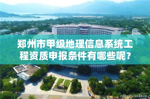 郑州市甲级地理信息系统工程资质申报条件有哪些呢?