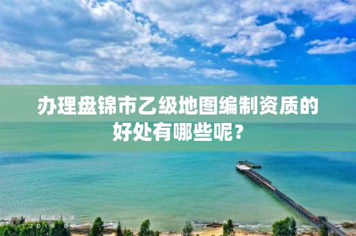 办理盘锦市乙级地图编制资质的好处有哪些呢？