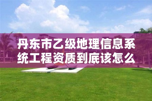 丹东市乙级地理信息系统工程资质到底该怎么去申请？