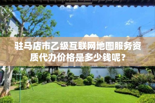 驻马店市乙级互联网地图服务资质代办价格是多少钱呢?
