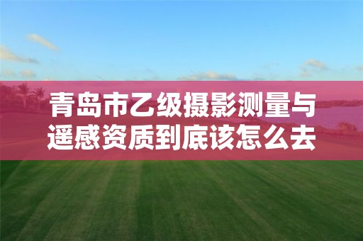 青岛市乙级摄影测量与遥感资质到底该怎么去申请?