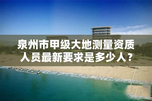 泉州市甲级大地测量资质人员最新要求是多少人?