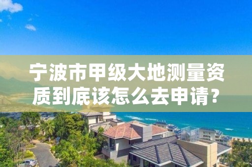 宁波市甲级大地测量资质到底该怎么去申请？