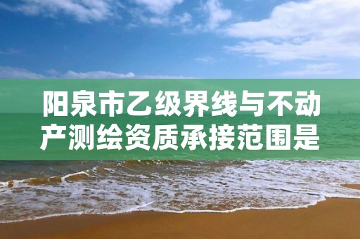 阳泉市乙级界线与不动产测绘资质承接范围是有哪些呢?