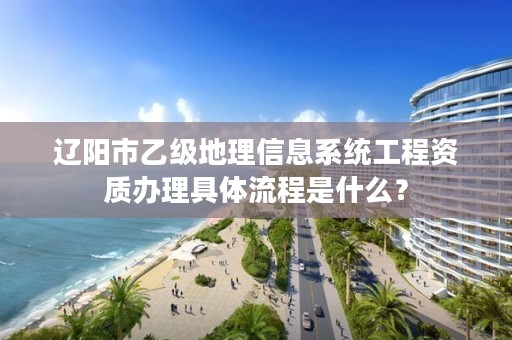 辽阳市乙级地理信息系统工程资质办理具体流程是什么？