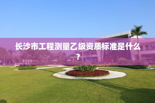 长沙市工程测量乙级资质标准是什么?