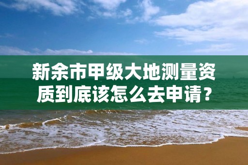 新余市甲级大地测量资质到底该怎么去申请?