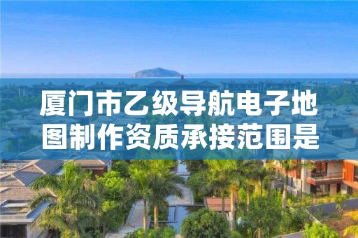 厦门市乙级导航电子地图制作资质承接范围是有哪些呢?