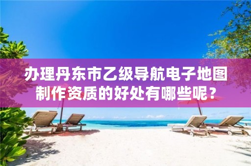 办理丹东市乙级导航电子地图制作资质的好处有哪些呢？