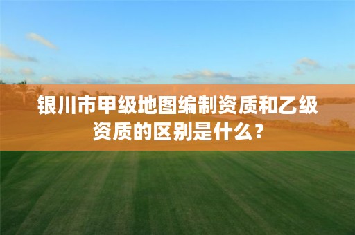 银川市甲级地图编制资质和乙级资质的区别是什么？