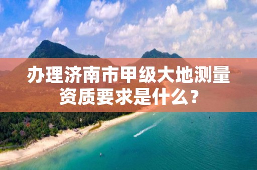 办理济南市甲级大地测量资质要求是什么?