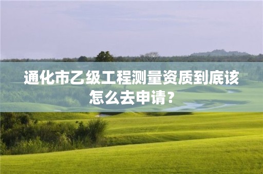 通化市乙级工程测量资质到底该怎么去申请?