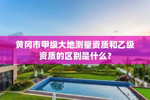 黄冈市甲级大地测量资质和乙级资质的区别是什么?