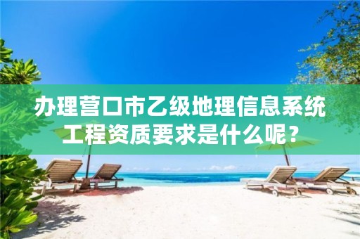 办理营口市乙级地理信息系统工程资质要求是什么呢？