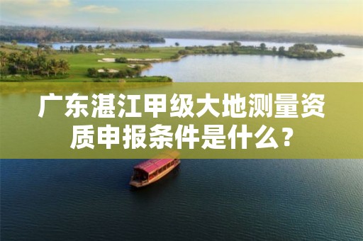 广东湛江甲级大地测量资质申报条件是什么?