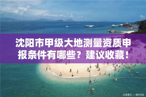 沈阳市甲级大地测量资质申报条件有哪些？建议收藏！