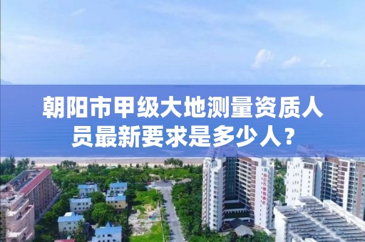 朝阳市甲级大地测量资质人员最新要求是多少人？