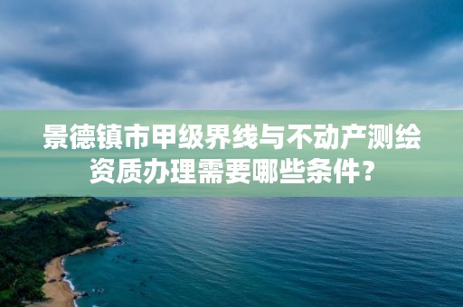 景德镇市甲级界线与不动产测绘资质办理需要哪些条件?