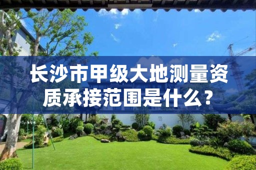 长沙市甲级大地测量资质承接范围是什么?