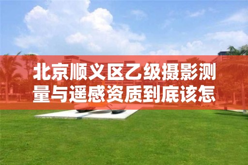 北京顺义区乙级摄影测量与遥感资质到底该怎么去申请?