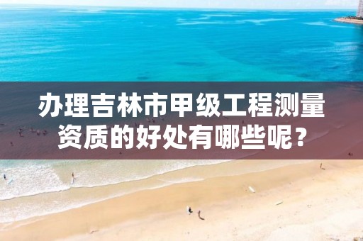 办理吉林市甲级工程测量资质的好处有哪些呢?