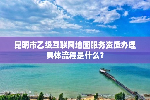 昆明市乙级互联网地图服务资质办理具体流程是什么?