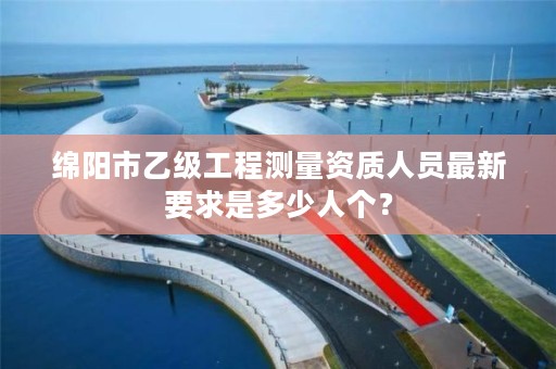 绵阳市乙级工程测量资质人员最新要求是多少人个?