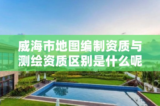 威海市地图编制资质与测绘资质区别是什么呢?