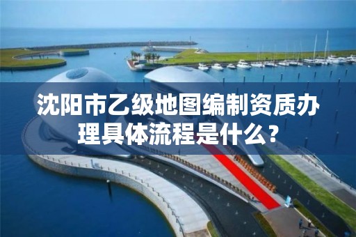 沈阳市乙级地图编制资质办理具体流程是什么？