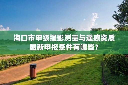 海口市甲级摄影测量与遥感资质最新申报条件有哪些?