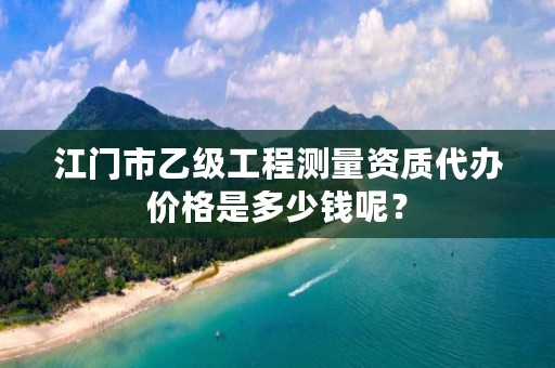 江门市乙级工程测量资质代办价格是多少钱呢?