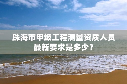 珠海市甲级工程测量资质人员最新要求是多少?