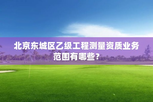 北京东城区乙级工程测量资质业务范围有哪些?