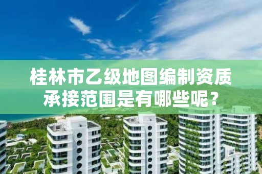 桂林市乙级地图编制资质承接范围是有哪些呢?