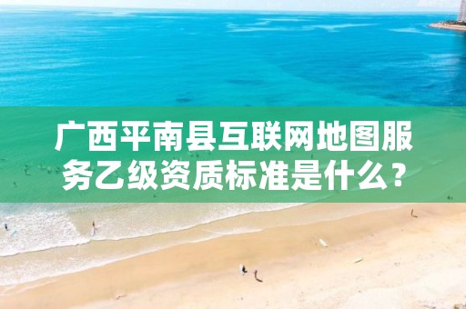 广西平南县互联网地图服务乙级资质标准是什么?