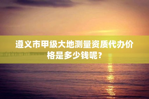 遵义市甲级大地测量资质代办价格是多少钱呢?