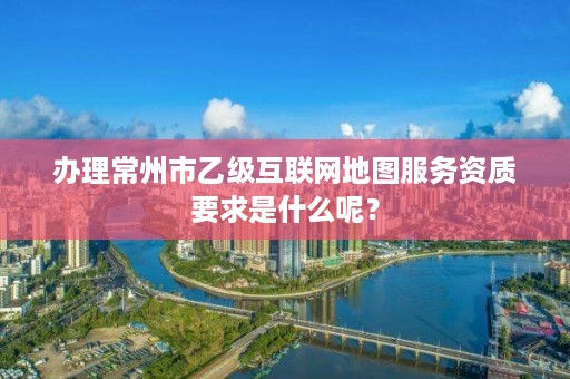 办理常州市乙级互联网地图服务资质要求是什么呢?