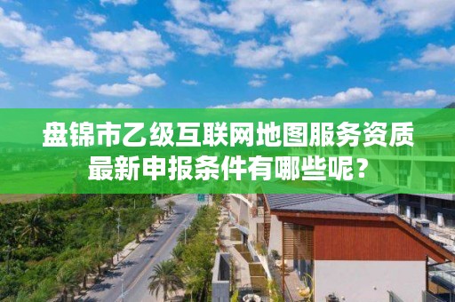 盘锦市乙级互联网地图服务资质最新申报条件有哪些呢？