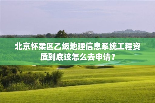 北京怀柔区乙级地理信息系统工程资质到底该怎么去申请?