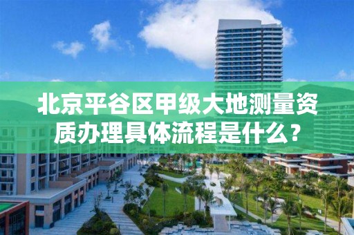北京平谷区甲级大地测量资质办理具体流程是什么?