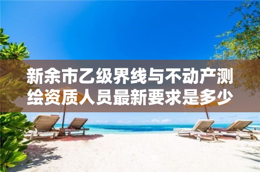 新余市乙级界线与不动产测绘资质人员最新要求是多少个?