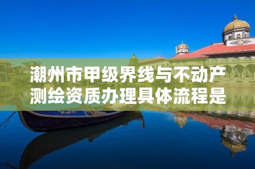 潮州市甲级界线与不动产测绘资质办理具体流程是什么?
