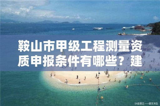 鞍山市甲级工程测量资质申报条件有哪些？建议收藏！