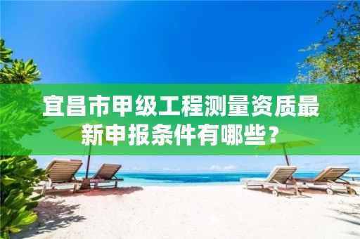 宜昌市甲级工程测量资质最新申报条件有哪些?