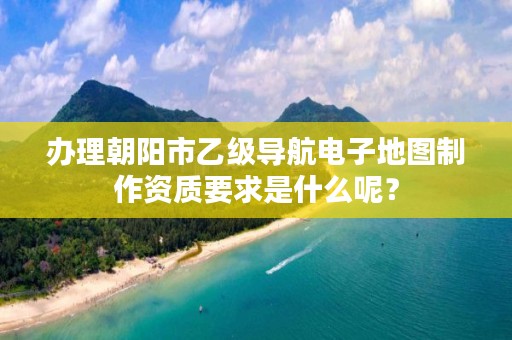 办理朝阳市乙级导航电子地图制作资质要求是什么呢？