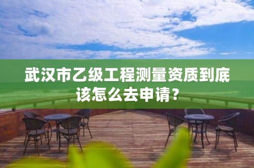 武汉市乙级工程测量资质到底该怎么去申请?