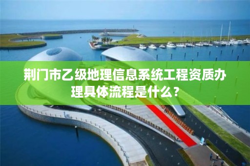 荆门市乙级地理信息系统工程资质办理具体流程是什么?